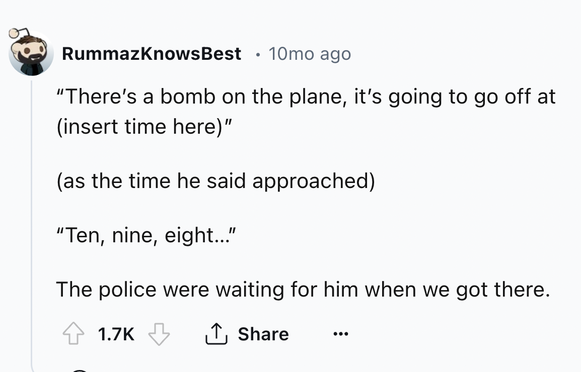 number - RummazKnowsBest 10mo ago "There's a bomb on the plane, it's going to go off at insert time here" as the time he said approached "Ten, nine, eight..." The police were waiting for him when we got there.